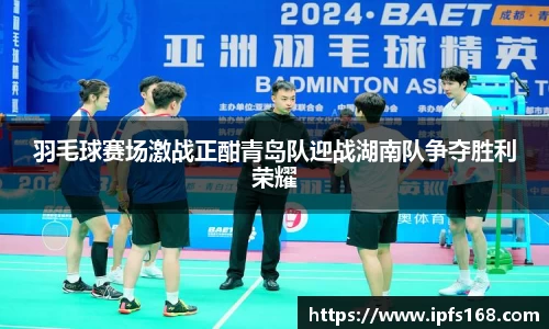 羽毛球赛场激战正酣青岛队迎战湖南队争夺胜利荣耀